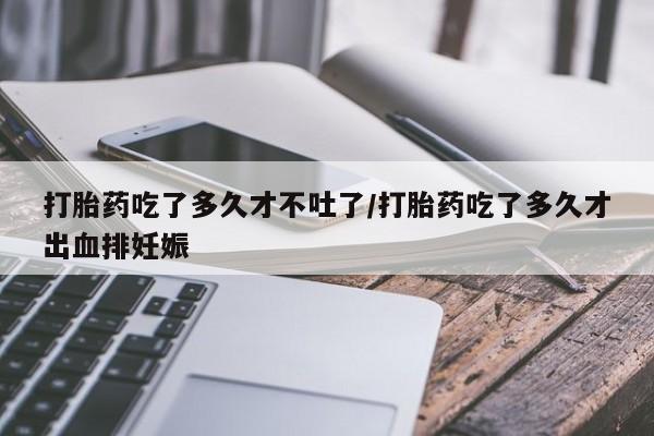 胎停大月份打胎药微信打胎药吃了多久才不吐了/打胎药吃了多久才出血排妊娠