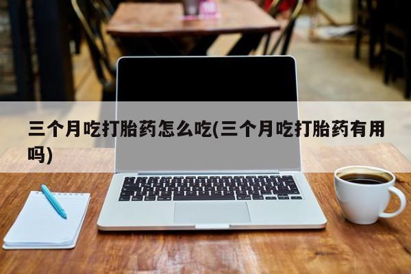 胎停大月份打胎药微信三个月吃打胎药怎么吃(三个月吃打胎药有用吗)