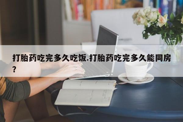 胎停大月份打胎药微信打胎药吃完多久吃饭.打胎药吃完多久能同房？