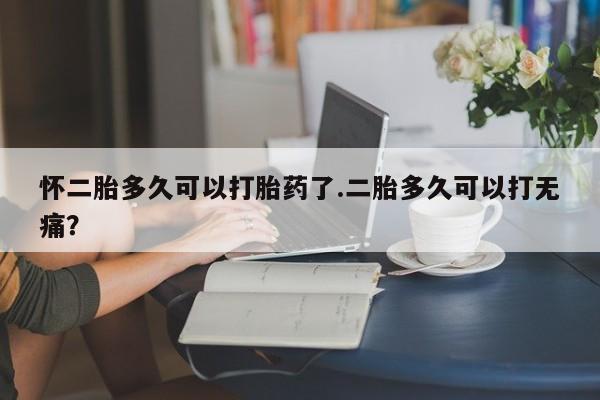 胎停大月份打胎药微信怀二胎多久可以打胎药了.二胎多久可以打无痛？