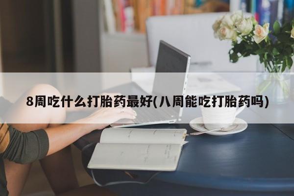 胎停大月份打胎药微信8周吃什么打胎药最好(八周能吃打胎药吗)