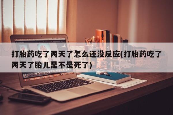 胎停大月份打胎药微信打胎药吃了两天了怎么还没反应(打胎药吃了两天了胎儿是不是死了)