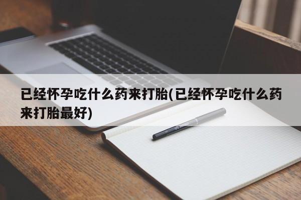 胎停大月份打胎药微信已经怀孕吃什么药来打胎(已经怀孕吃什么药来打胎最好)