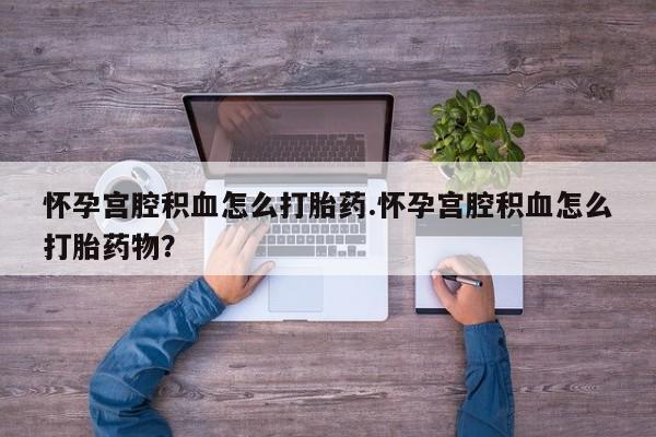 胎停大月份打胎药微信怀孕宫腔积血怎么打胎药.怀孕宫腔积血怎么打胎药物？
