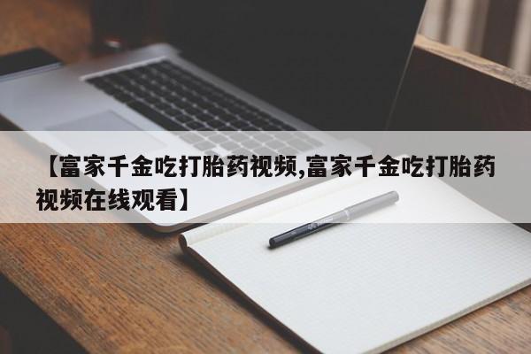 胎停大月份打胎药微信【富家千金吃打胎药视频,富家千金吃打胎药视频在线观看】
