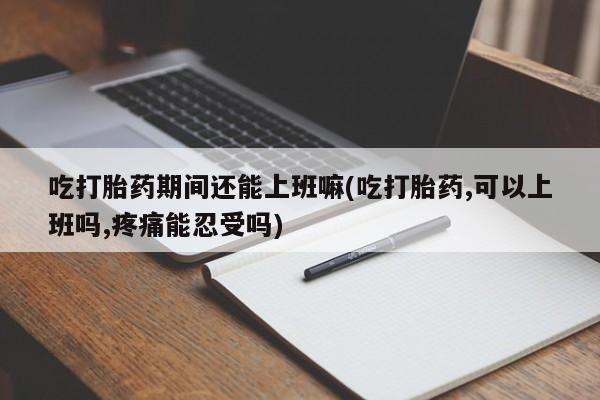 胎停大月份打胎药微信吃打胎药期间还能上班嘛(吃打胎药,可以上班吗,疼痛能忍受吗)