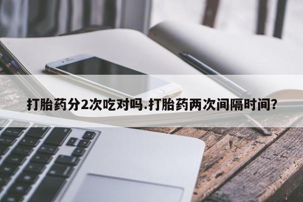 胎停大月份打胎药微信打胎药分2次吃对吗.打胎药两次间隔时间？