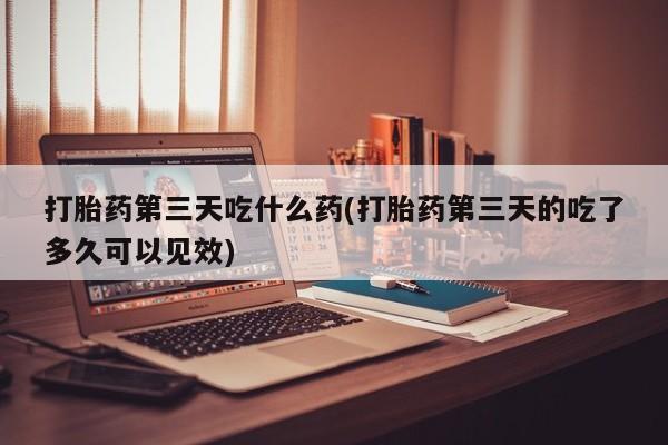 胎停大月份打胎药微信打胎药第三天吃什么药(打胎药第三天的吃了多久可以见效)