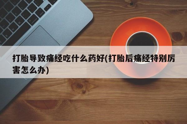 胎停大月份打胎药微信打胎导致痛经吃什么药好(打胎后痛经特别厉害怎么办)