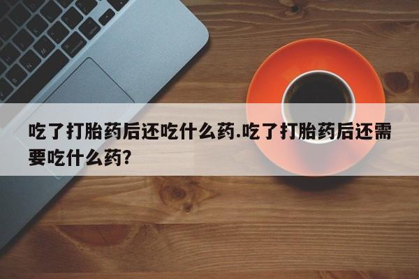 胎停大月份打胎药微信吃了打胎药后还吃什么药.吃了打胎药后还需要吃什么药？