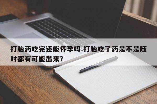 胎停大月份打胎药微信打胎药吃完还能怀孕吗.打胎吃了药是不是随时都有可能出来？