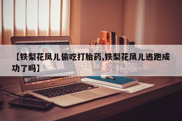 胎停大月份打胎药微信【铁梨花凤儿偷吃打胎药,铁梨花凤儿逃跑成功了吗】