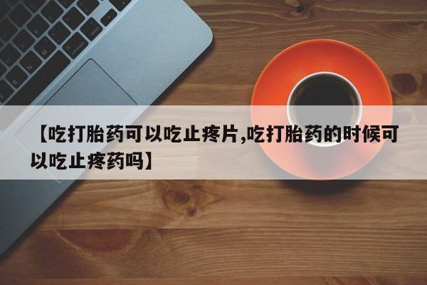 胎停大月份打胎药微信【吃打胎药可以吃止疼片,吃打胎药的时候可以吃止疼药吗】