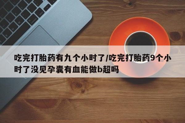 胎停大月份打胎药微信吃完打胎药有九个小时了/吃完打胎药9个小时了没见孕囊有血能做b超吗