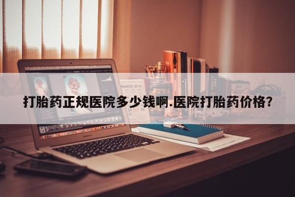 胎停大月份打胎药微信打胎药正规医院多少钱啊.医院打胎药价格？
