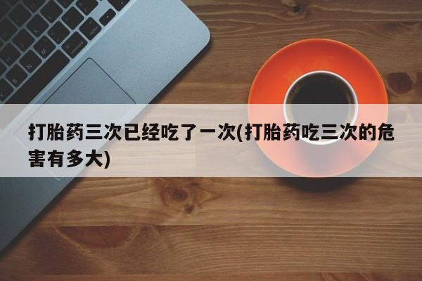 胎停大月份打胎药微信打胎药三次已经吃了一次(打胎药吃三次的危害有多大)
