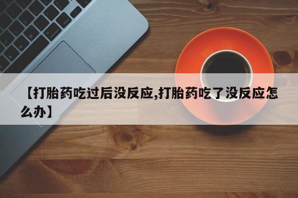 胎停大月份打胎药微信【打胎药吃过后没反应,打胎药吃了没反应怎么办】