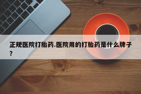 胎停大月份打胎药微信正规医院打胎药.医院用的打胎药是什么牌子？
