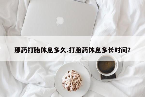 胎停大月份打胎药微信那药打胎休息多久.打胎药休息多长时间？