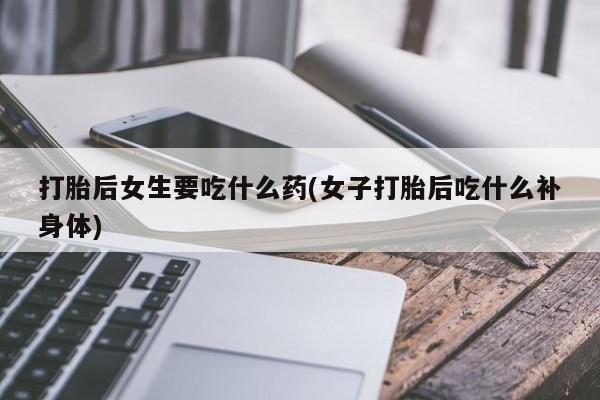 胎停大月份打胎药微信打胎后女生要吃什么药(女子打胎后吃什么补身体)