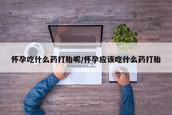 胎停大月份打胎药微信怀孕吃什么药打胎呢/怀孕应该吃什么药打胎