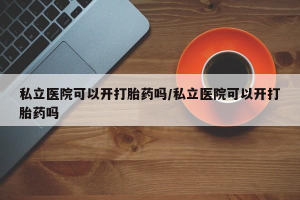 胎停大月份打胎药微信私立医院可以开打胎药吗/私立医院可以开打胎药吗