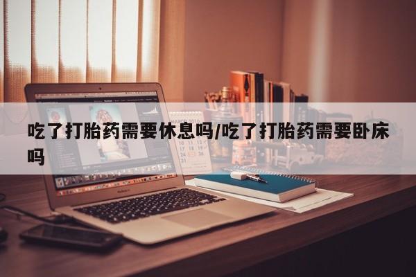 胎停大月份打胎药微信吃了打胎药需要休息吗/吃了打胎药需要卧床吗