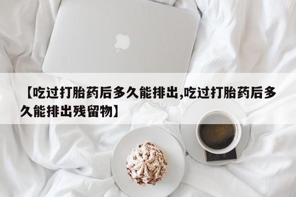 胎停大月份打胎药微信【吃过打胎药后多久能排出,吃过打胎药后多久能排出残留物】