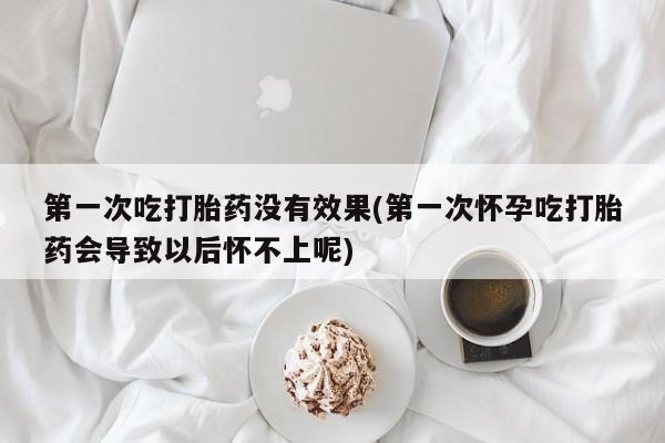 胎停大月份打胎药微信第一次吃打胎药没有效果(第一次怀孕吃打胎药会导致以后怀不上呢)