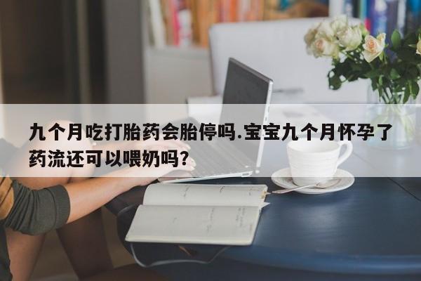 胎停大月份打胎药微信九个月吃打胎药会胎停吗.宝宝九个月怀孕了药流还可以喂奶吗？