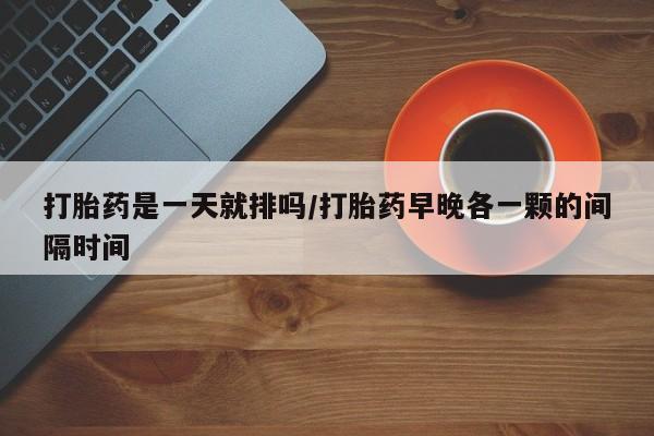 胎停大月份打胎药微信打胎药是一天就排吗/打胎药早晚各一颗的间隔时间