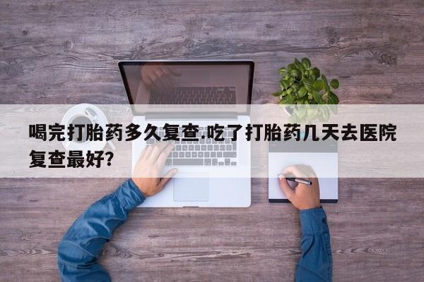 胎停大月份打胎药微信喝完打胎药多久复查.吃了打胎药几天去医院复查最好？