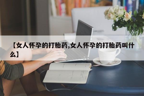 胎停大月份打胎药微信【女人怀孕的打胎药,女人怀孕的打胎药叫什么】