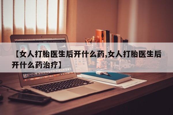 胎停大月份打胎药微信【女人打胎医生后开什么药,女人打胎医生后开什么药治疗】