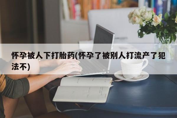 胎停大月份打胎药微信怀孕被人下打胎药(怀孕了被别人打流产了犯法不)