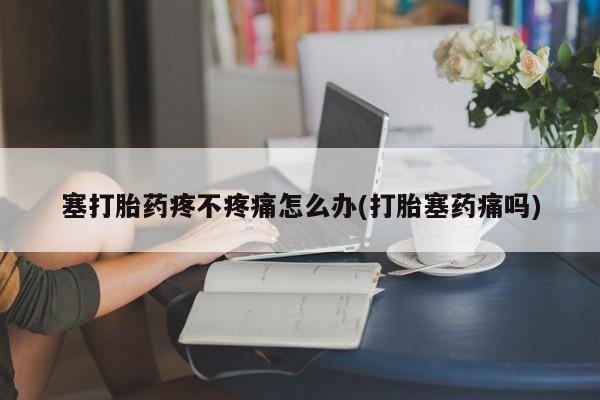 胎停大月份打胎药微信塞打胎药疼不疼痛怎么办(打胎塞药痛吗)