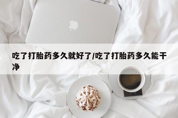胎停大月份打胎药微信吃了打胎药多久就好了/吃了打胎药多久能干净