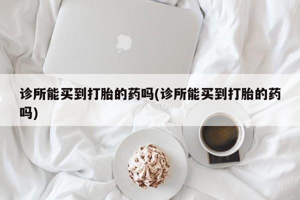 胎停大月份打胎药微信诊所能买到打胎的药吗(诊所能买到打胎的药吗)
