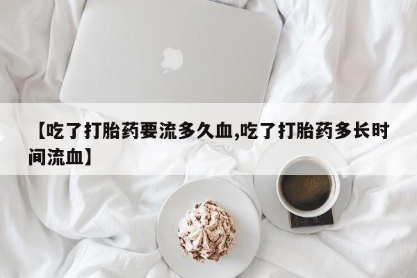 胎停大月份打胎药微信【吃了打胎药要流多久血,吃了打胎药多长时间流血】