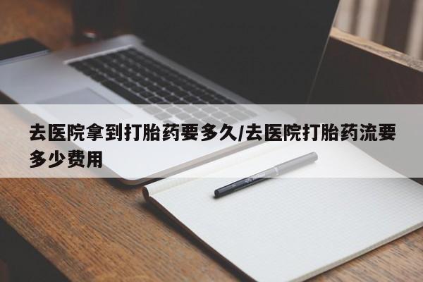 胎停大月份打胎药微信去医院拿到打胎药要多久/去医院打胎药流要多少费用