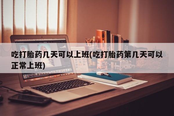 胎停大月份打胎药微信吃打胎药几天可以上班(吃打胎药第几天可以正常上班)