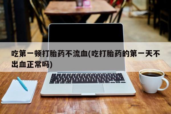 胎停大月份打胎药微信吃第一顿打胎药不流血(吃打胎药的第一天不出血正常吗)