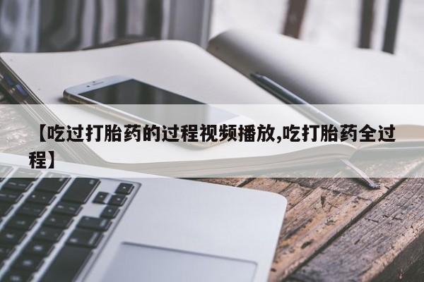 胎停大月份打胎药微信【吃过打胎药的过程视频播放,吃打胎药全过程】
