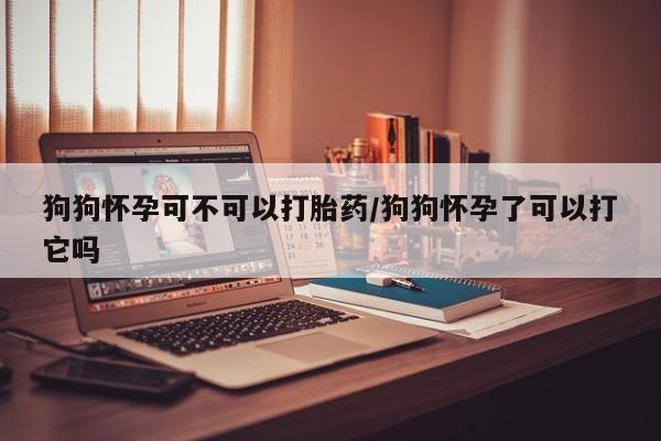 胎停大月份打胎药微信狗狗怀孕可不可以打胎药/狗狗怀孕了可以打它吗