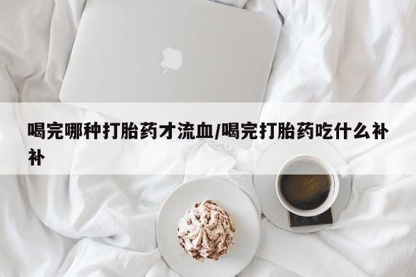 胎停大月份打胎药微信喝完哪种打胎药才流血/喝完打胎药吃什么补补