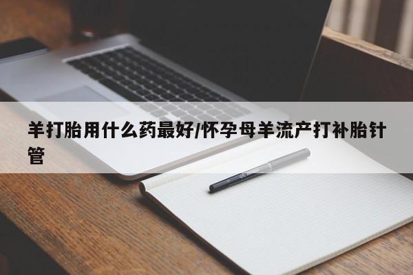 胎停大月份打胎药微信羊打胎用什么药最好/怀孕母羊流产打补胎针管