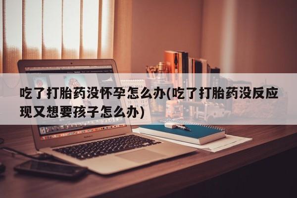 胎停大月份打胎药微信吃了打胎药没怀孕怎么办(吃了打胎药没反应现又想要孩子怎么办)