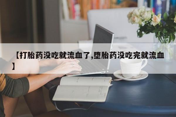 胎停大月份打胎药微信【打胎药没吃就流血了,堕胎药没吃完就流血】