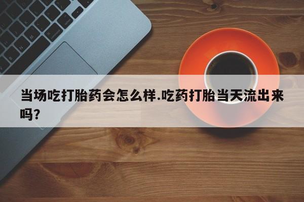 胎停大月份打胎药微信当场吃打胎药会怎么样.吃药打胎当天流出来吗？