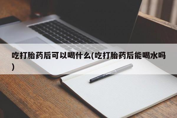 胎停大月份打胎药微信吃打胎药后可以喝什么(吃打胎药后能喝水吗)